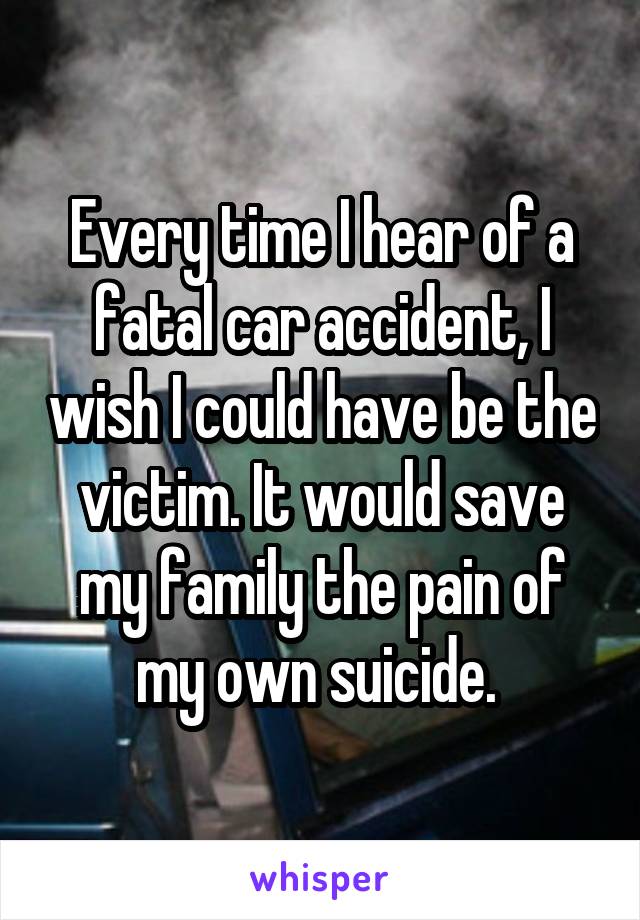 Every time I hear of a fatal car accident, I wish I could have be the victim. It would save my family the pain of my own suicide. 