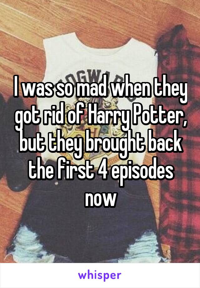 I was so mad when they got rid of Harry Potter, but they brought back the first 4 episodes now