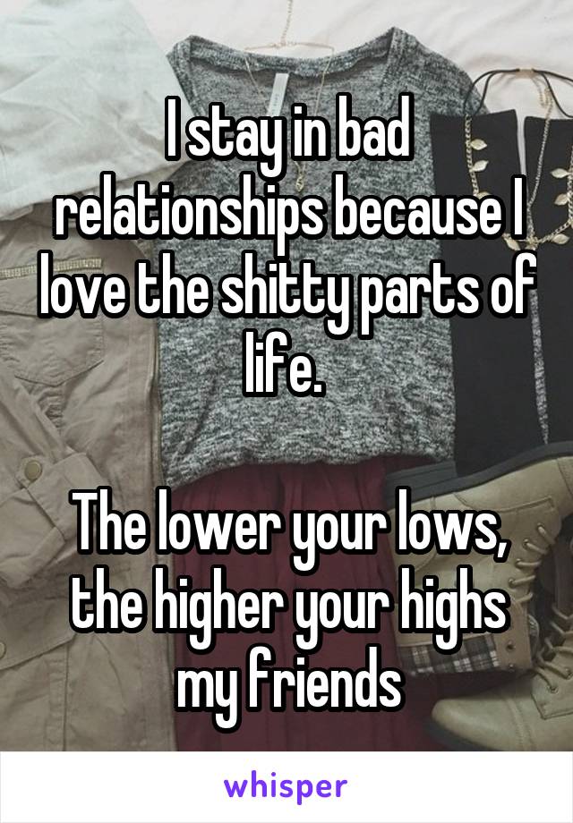 I stay in bad relationships because I love the shitty parts of life. 

The lower your lows, the higher your highs my friends
