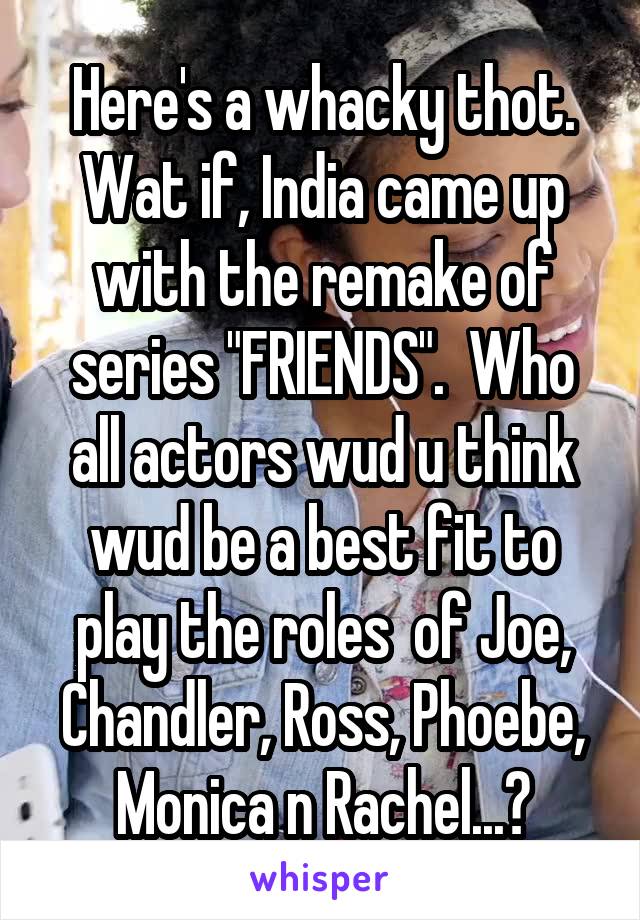 Here's a whacky thot. Wat if, India came up with the remake of series "FRIENDS".  Who all actors wud u think wud be a best fit to play the roles  of Joe, Chandler, Ross, Phoebe, Monica n Rachel...?