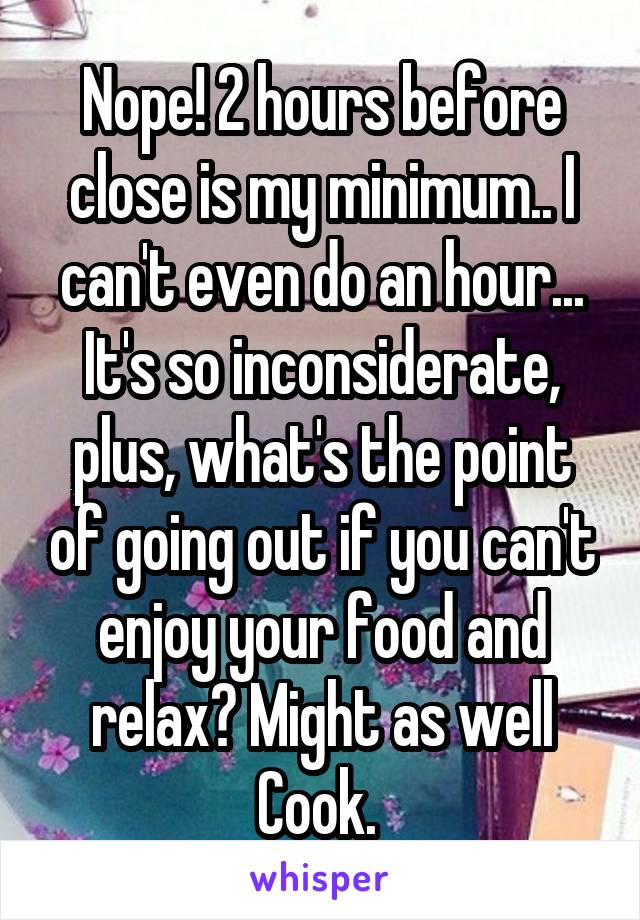 Nope! 2 hours before close is my minimum.. I can't even do an hour... It's so inconsiderate, plus, what's the point of going out if you can't enjoy your food and relax? Might as well
Cook. 