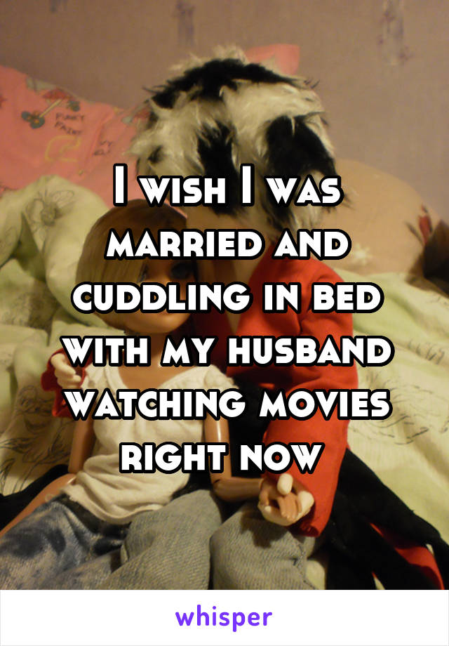 I wish I was married and cuddling in bed with my husband watching movies right now 