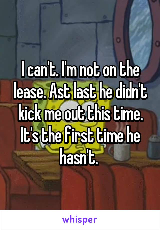 I can't. I'm not on the lease. Ast last he didn't kick me out this time. It's the first time he hasn't. 