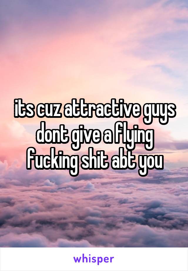 its cuz attractive guys dont give a flying fucking shit abt you