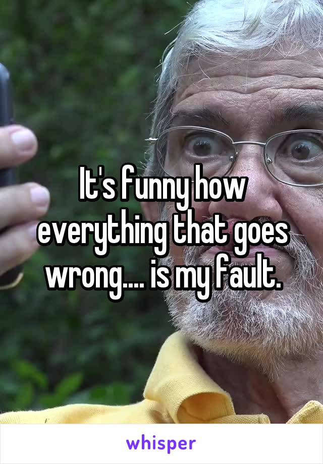 It's funny how everything that goes wrong.... is my fault.