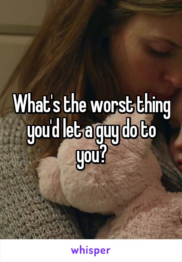 What's the worst thing you'd let a guy do to you?