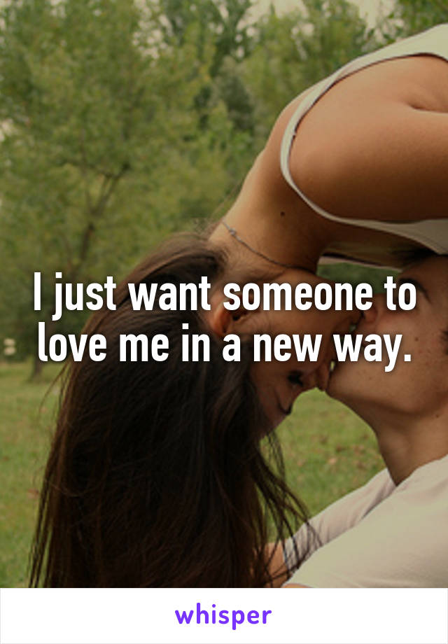 I just want someone to love me in a new way.