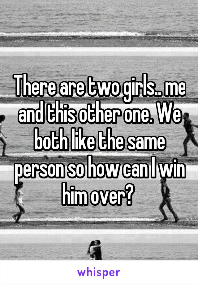 There are two girls.. me and this other one. We both like the same person so how can I win him over? 