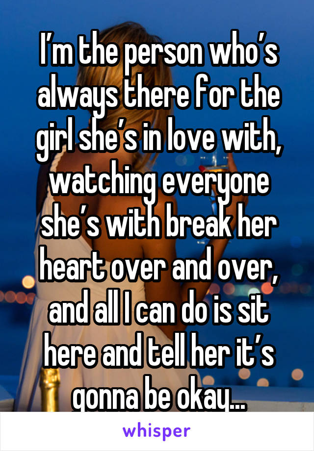 I’m the person who’s always there for the girl she’s in love with, watching everyone she’s with break her heart over and over, and all I can do is sit here and tell her it’s gonna be okay...