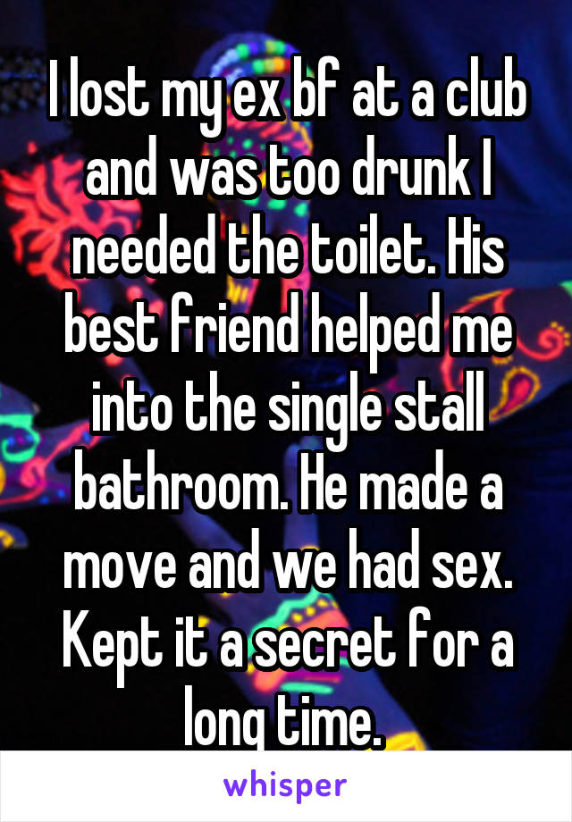 I lost my ex bf at a club and was too drunk I needed the toilet. His best friend helped me into the single stall bathroom. He made a move and we had sex. Kept it a secret for a long time. 