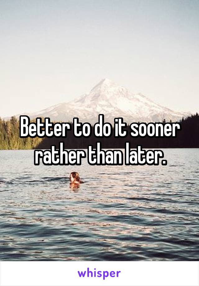 Better to do it sooner rather than later.