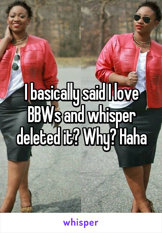 I basically said I love BBWs and whisper deleted it? Why? Haha