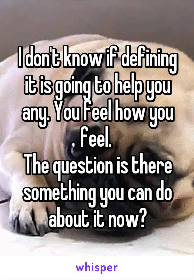 I don't know if defining it is going to help you any. You feel how you feel. 
The question is there something you can do about it now?