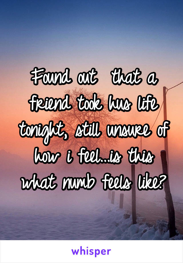 Found out  that a friend took hus life tonight, still unsure of how i feel...is this what numb feels like?