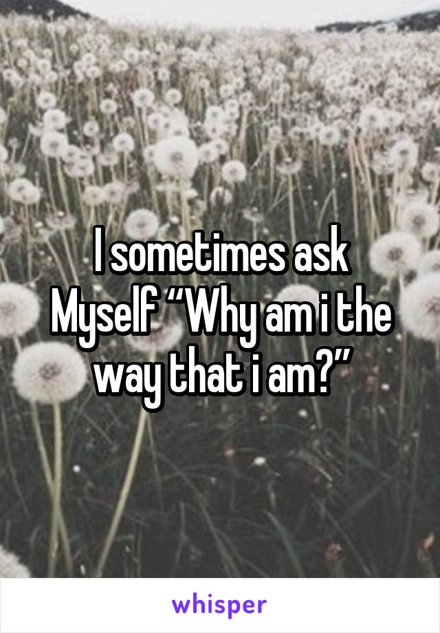 I sometimes ask
Myself “Why am i the way that i am?”