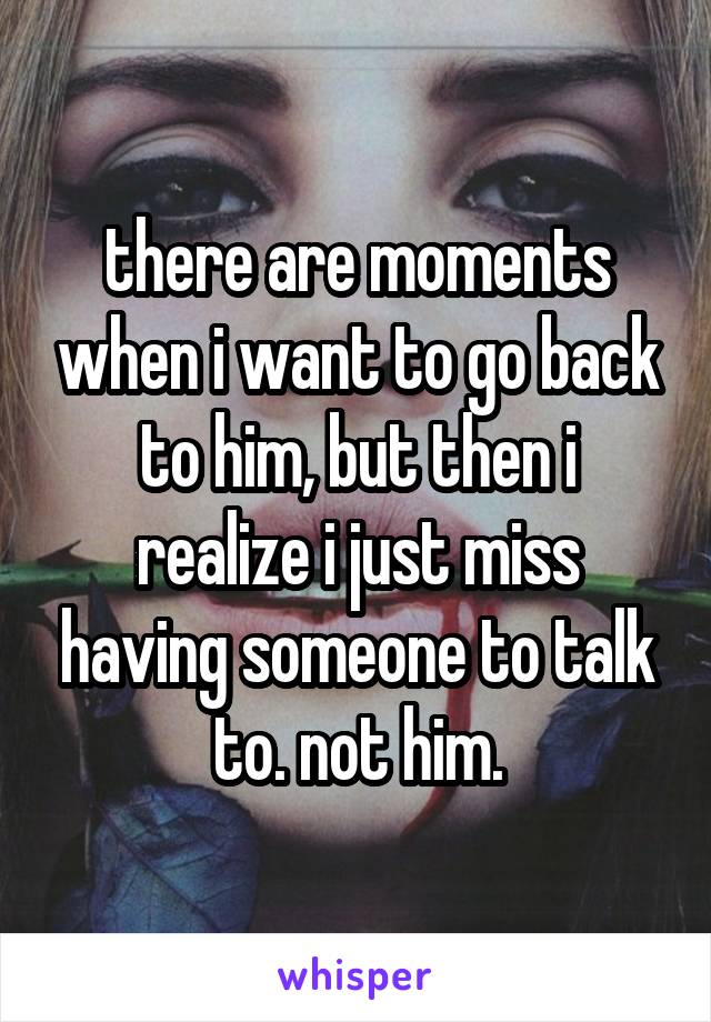 there are moments when i want to go back to him, but then i realize i just miss having someone to talk to. not him.