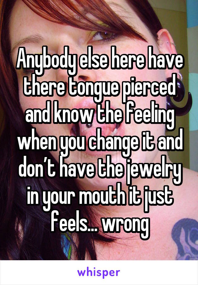 Anybody else here have there tongue pierced and know the feeling when you change it and don’t have the jewelry in your mouth it just feels... wrong