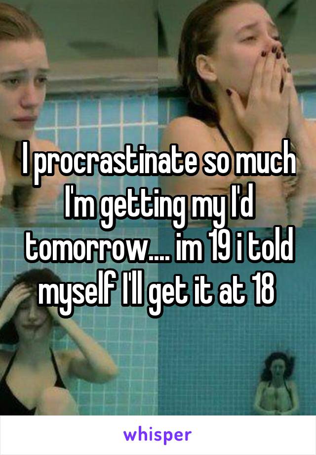 I procrastinate so much I'm getting my I'd tomorrow.... im 19 i told myself I'll get it at 18 