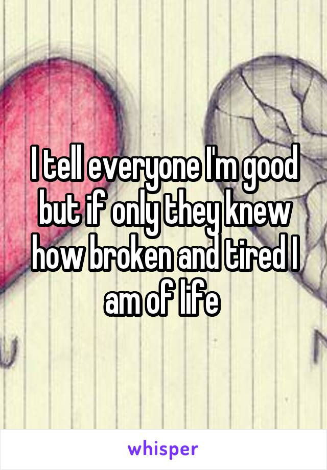 I tell everyone I'm good but if only they knew how broken and tired I am of life 