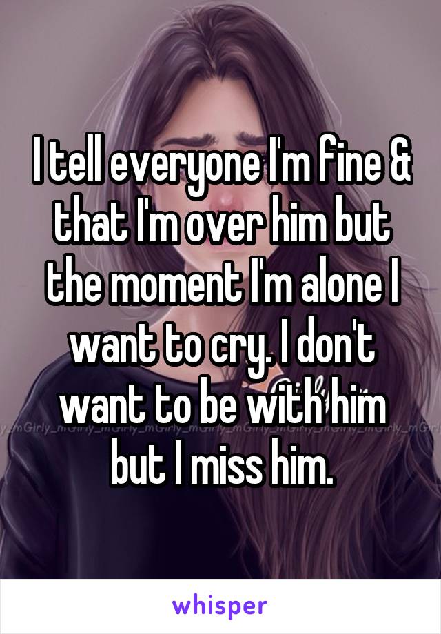 I tell everyone I'm fine & that I'm over him but the moment I'm alone I want to cry. I don't want to be with him but I miss him.