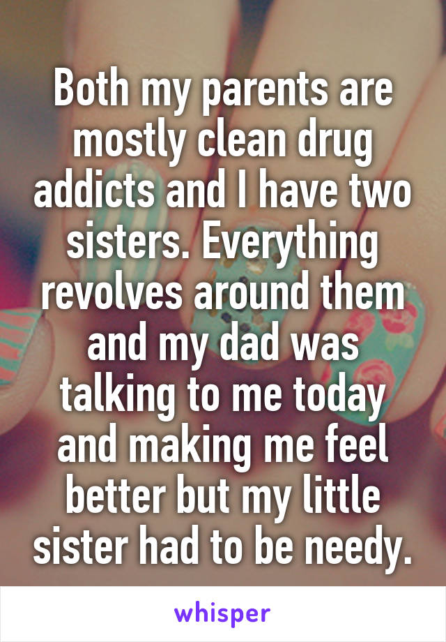 Both my parents are mostly clean drug addicts and I have two sisters. Everything revolves around them and my dad was talking to me today and making me feel better but my little sister had to be needy.