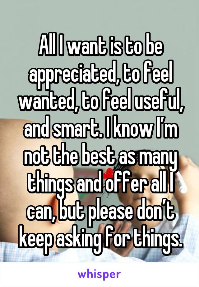 All I want is to be appreciated, to feel wanted, to feel useful, and smart. I know I’m not the best as many things and offer all I can, but please don’t keep asking for things.