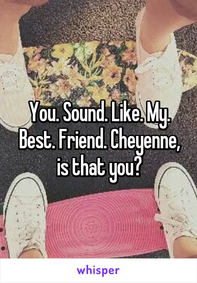 You. Sound. Like. My. Best. Friend. Cheyenne, is that you?