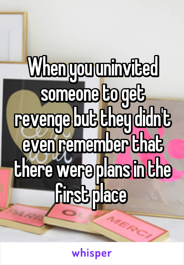 When you uninvited someone to get revenge but they didn't even remember that there were plans in the first place 