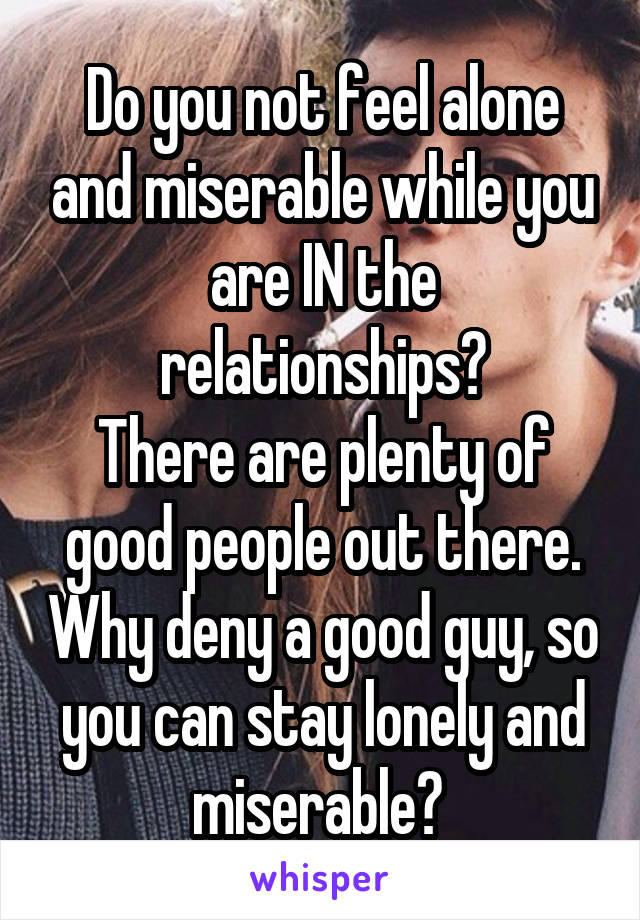 Do you not feel alone and miserable while you are IN the relationships?
There are plenty of good people out there. Why deny a good guy, so you can stay lonely and miserable? 