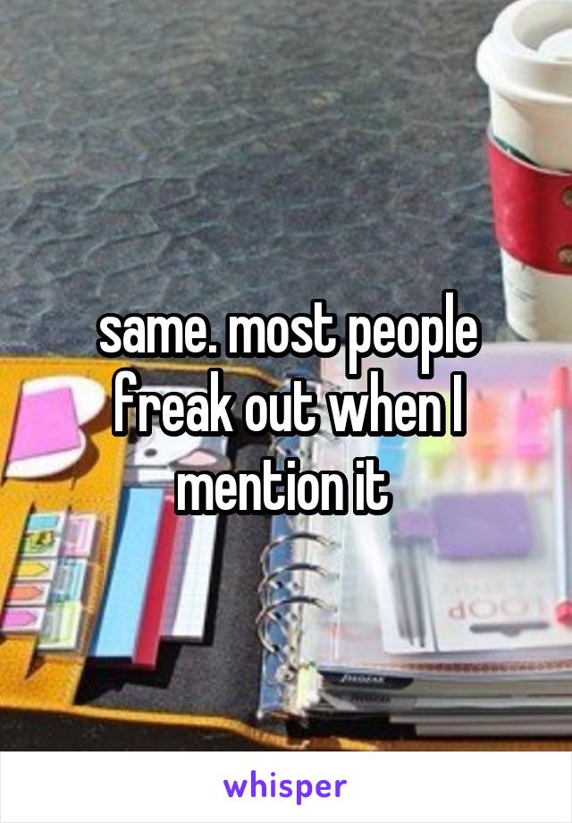 same. most people freak out when I mention it 