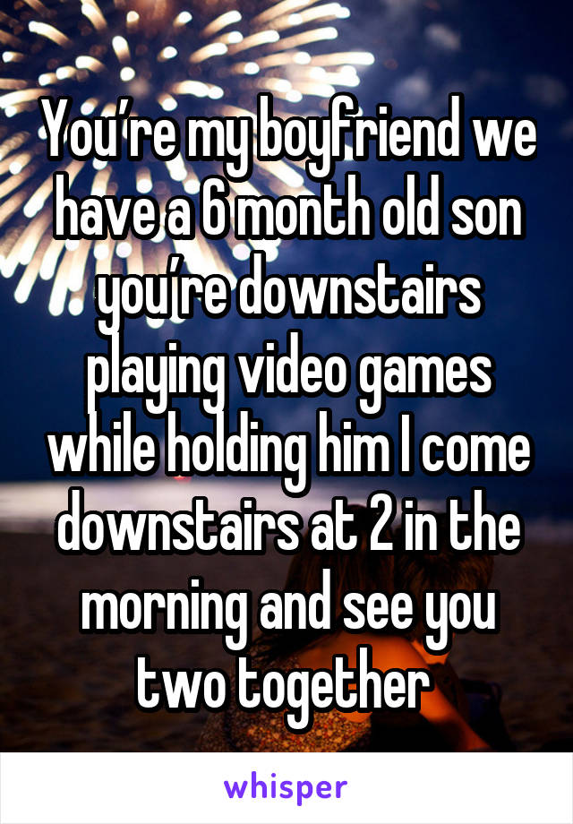 You’re my boyfriend we have a 6 month old son you’re downstairs playing video games while holding him I come downstairs at 2 in the morning and see you two together 