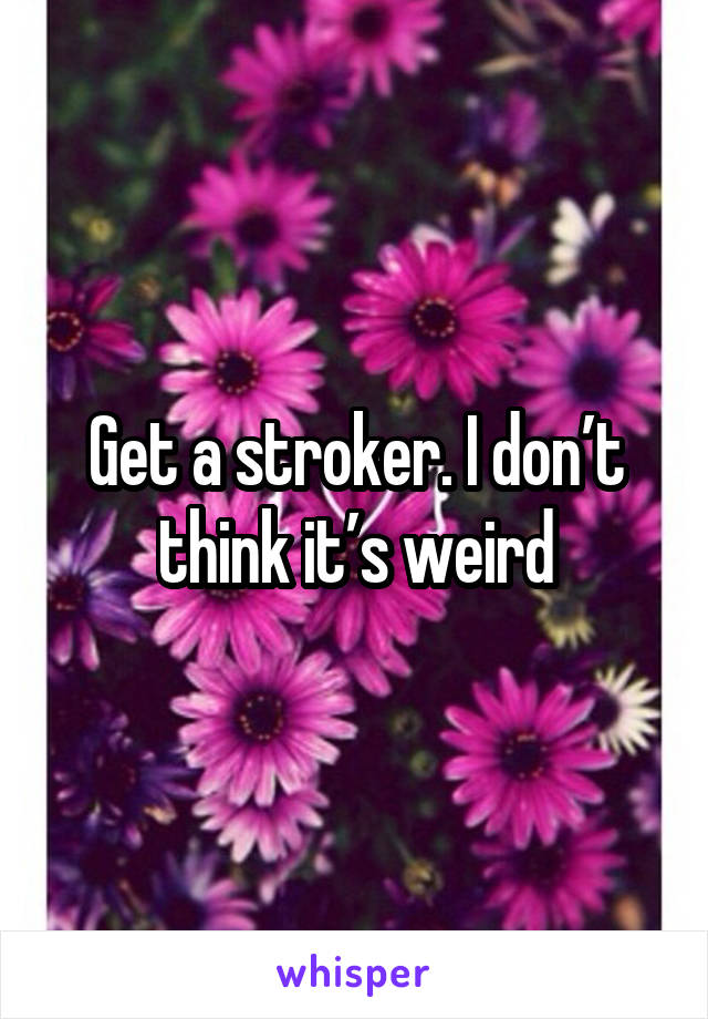 Get a stroker. I don’t think it’s weird