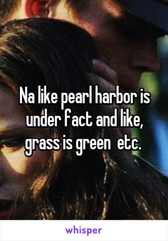 Na like pearl harbor is under fact and like, grass is green  etc. 