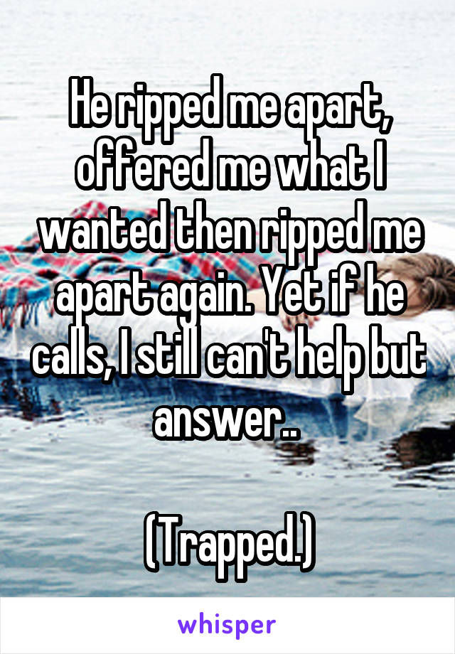 He ripped me apart, offered me what I wanted then ripped me apart again. Yet if he calls, I still can't help but answer.. 

(Trapped.)