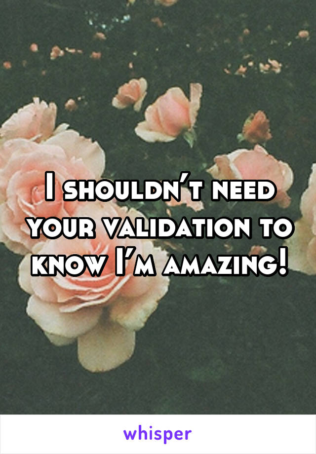 I shouldn’t need your validation to know I’m amazing!