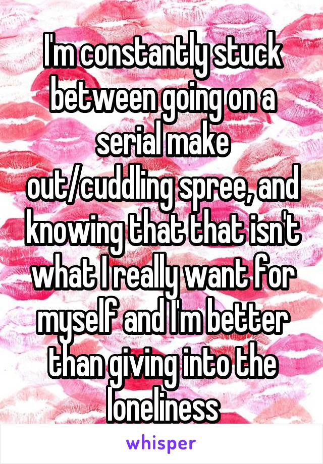 I'm constantly stuck between going on a serial make out/cuddling spree, and knowing that that isn't what I really want for myself and I'm better than giving into the loneliness