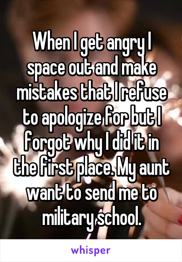 When I get angry I space out and make mistakes that I refuse to apologize for but I forgot why I did it in the first place. My aunt want to send me to military school.