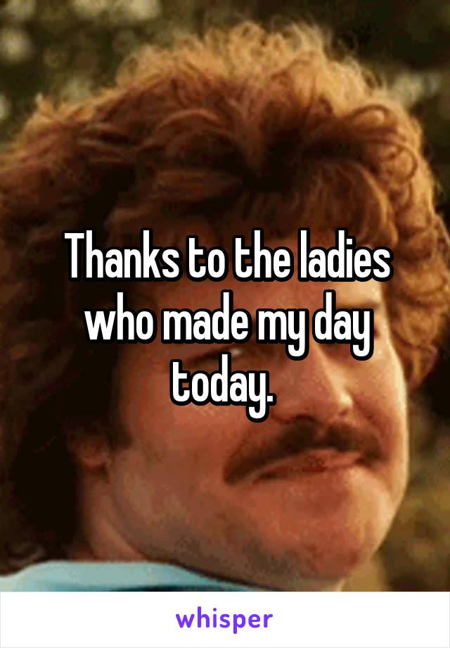 Thanks to the ladies who made my day today. 