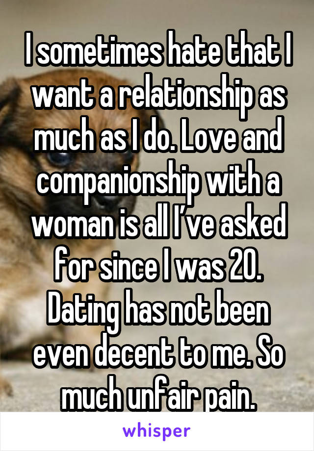 I sometimes hate that I want a relationship as much as I do. Love and companionship with a woman is all I’ve asked for since I was 20. Dating has not been even decent to me. So much unfair pain.