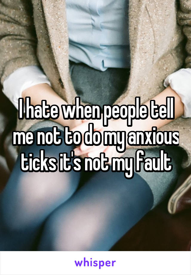 I hate when people tell me not to do my anxious ticks it's not my fault