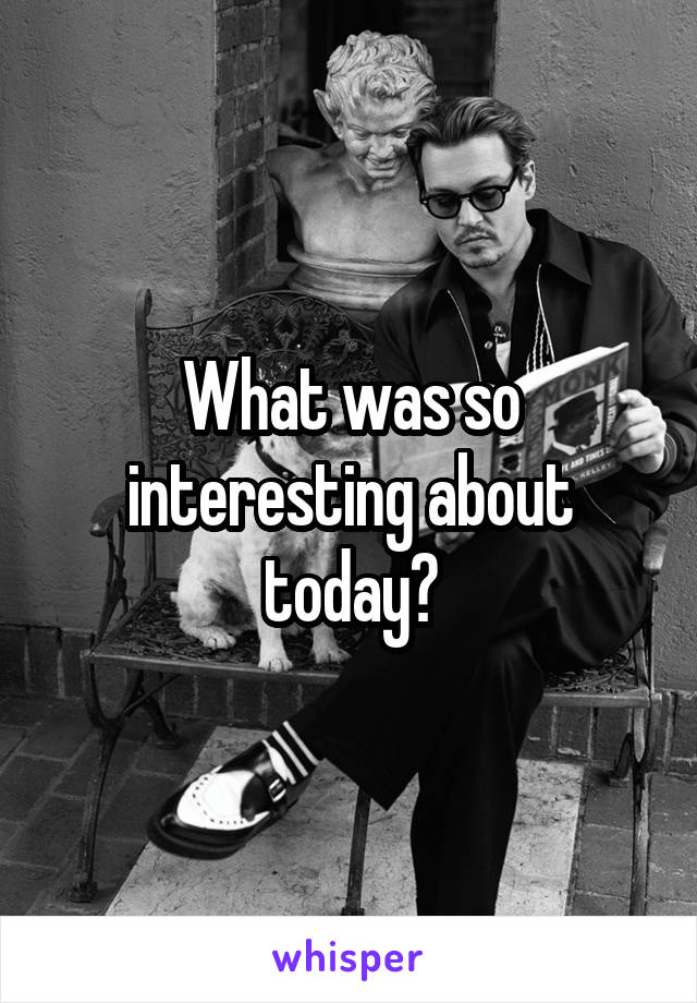 What was so interesting about today?