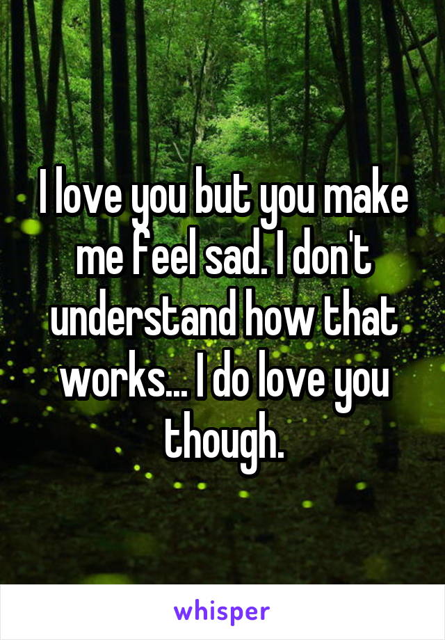 I love you but you make me feel sad. I don't understand how that works... I do love you though.