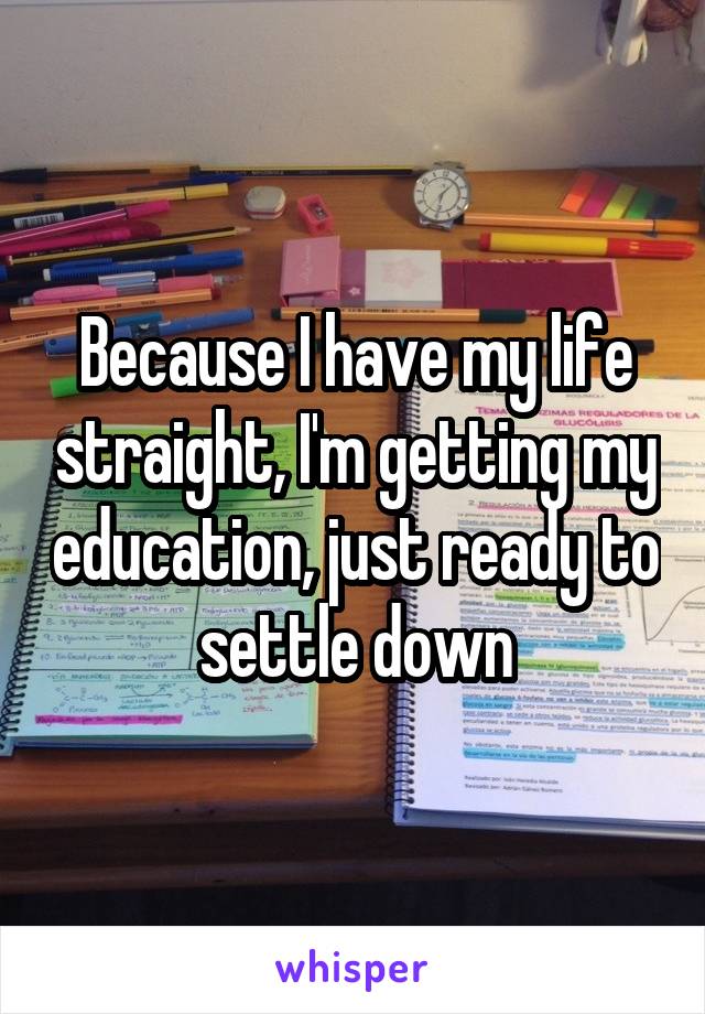 Because I have my life straight, I'm getting my education, just ready to settle down