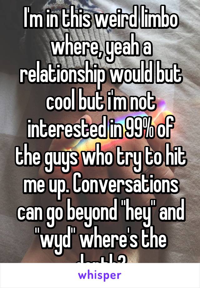 I'm in this weird limbo where, yeah a relationship would but cool but i'm not interested in 99% of the guys who try to hit me up. Conversations can go beyond "hey" and "wyd" where's the depth?