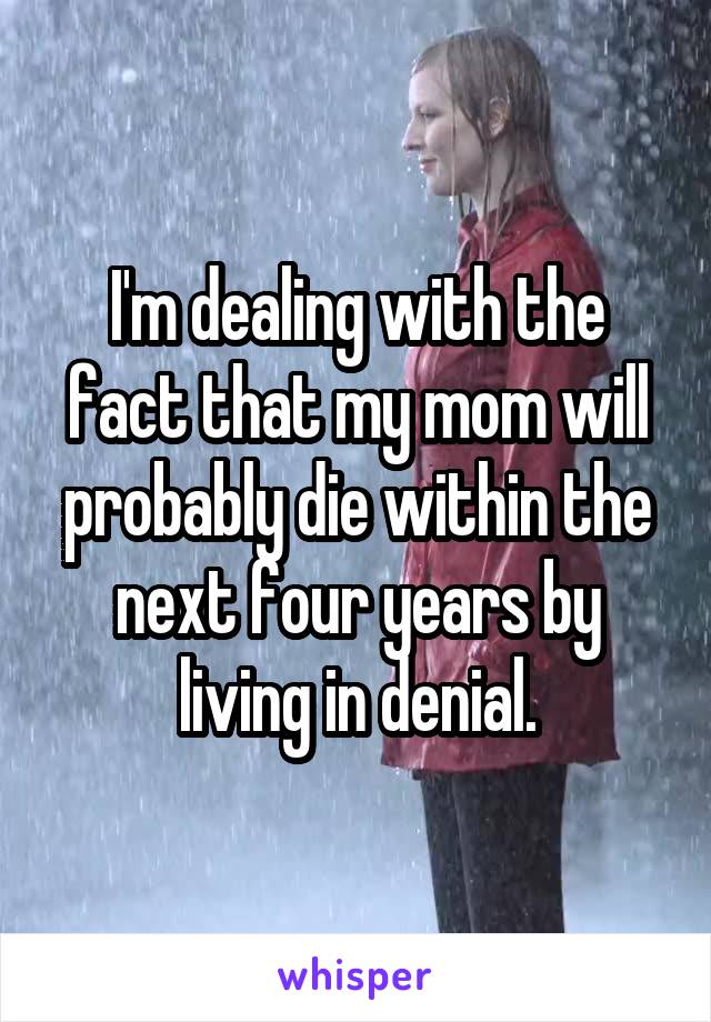 I'm dealing with the fact that my mom will probably die within the next four years by living in denial.