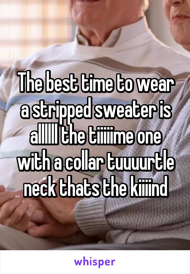 The best time to wear a stripped sweater is allllll the tiiiiime one with a collar tuuuurtle neck thats the kiiiind