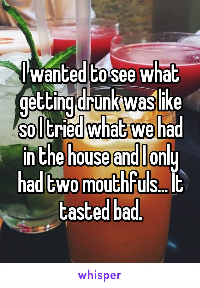 I wanted to see what getting drunk was like so I tried what we had in the house and I only had two mouthfuls... It tasted bad.