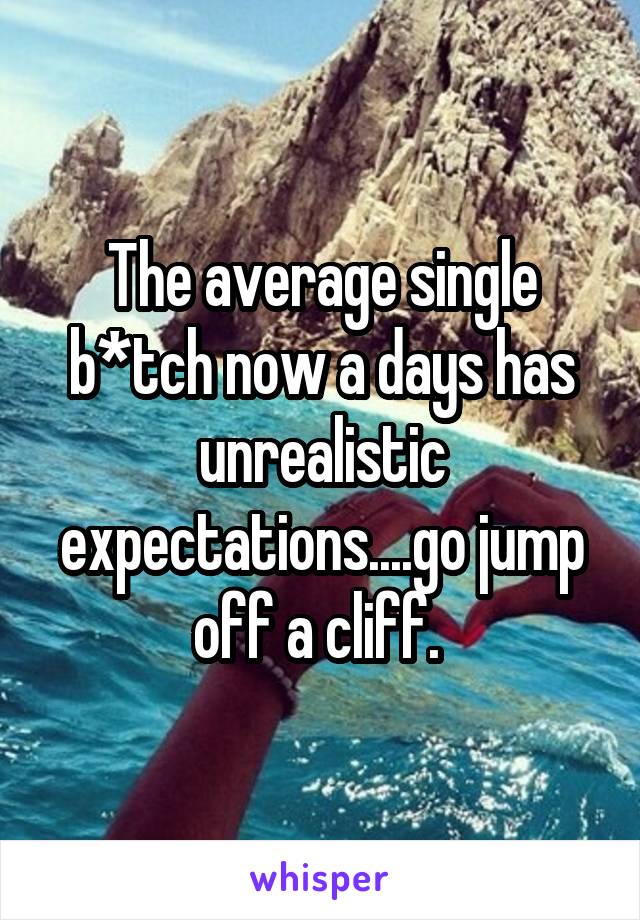 The average single b*tch now a days has unrealistic expectations....go jump off a cliff. 