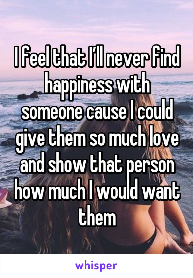 I feel that I’ll never find happiness with someone cause I could give them so much love and show that person how much I would want them