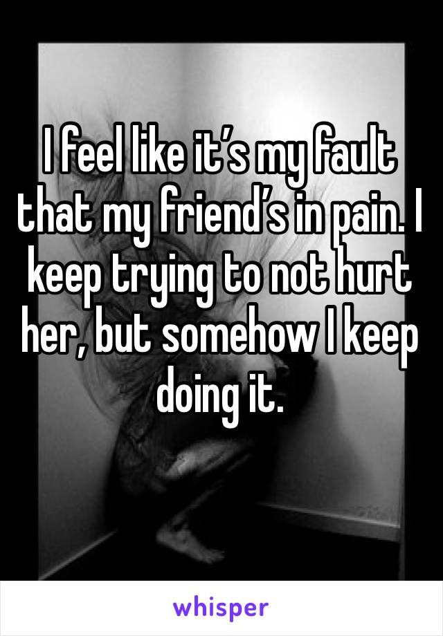 I feel like it’s my fault that my friend’s in pain. I keep trying to not hurt her, but somehow I keep doing it. 